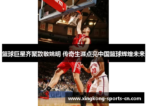 篮球巨星齐聚致敬姚明 传奇生涯点亮中国篮球辉煌未来