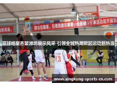 篮球明星齐聚潍坊展示风采 引领全城热潮掀起运动新热浪